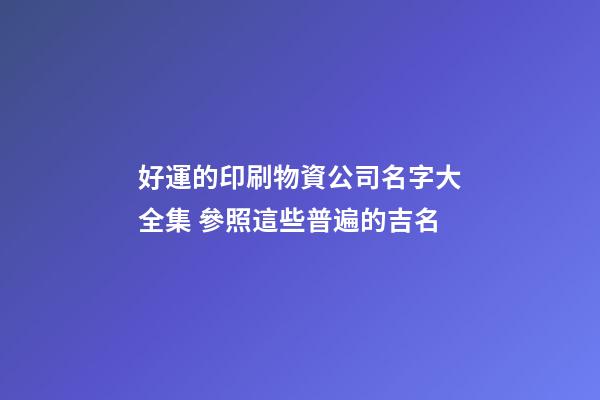 好運的印刷物資公司名字大全集 參照這些普遍的吉名-第1張-公司起名-玄機派